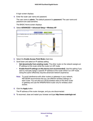 Page 128Network Settings 128
N600 WiFi Dual Band Gigabit Router 
A login screen displays.
4.  Enter the router user name and password.
The user name is  admin. 
 The default password is password . The user name and 
password are case-sensitive.
The BASIC Home screen displays.
5.  Select  ADV
 ANCED > Advanced Setup > Wireless AP .
6. Select the  Enable Access Point Mode check box.
7.  Scroll down and select an IP address setting:
• Get dynamically from existing router . 
 The other router on the network assigns...