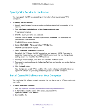 Page 131Use VPN to Access Your Network 
131  N600 WiFi Dual Band Gigabit Router
Specify VPN Service in the Router
You must specify the VPN service settings in the router before you can use a VPN 
connection.
To specify the VPN service:
1. Launch a web browser from a computer or wireless device that is connected to the 
network.
2. Type http://www.routerlogin.net or http://www.routerlogin.com.
A login screen displays.
3. Enter the router user name and password.
The user name is admin. The default password is...