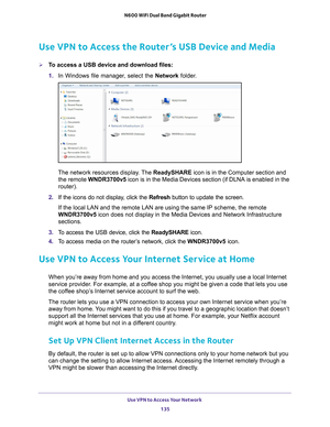 Page 135Use VPN to Access Your Network 135
 N600 WiFi Dual Band Gigabit Router
Use VPN to Access the Router’s USB Device and Media
To access a USB device and download files:
1. 
In Windows file manager
 , select the Network folder.
The network resources display. The  ReadySHARE icon is in the Computer section and 
the remote  WNDR3700v5 icon is in the Media Devices section (if DLNA is enabled in the 
router).
2.  If the icons do not display
 , click the Refresh button to update the screen.
If the local LAN and...