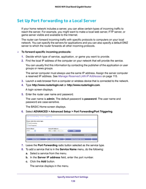 Page 139Specify Internet Port Settings 139
 N600 WiFi Dual Band Gigabit Router
Set Up Port Forwarding to a Local Server
If your home network includes a server, you can allow certain types of incoming traffic to 
reach the server. For example, you might want to make a local web server, FTP server, or 
game server visible and available to the Internet.
The router can forward incoming traffic with specific protocols to computers on your local  network. 
 You can specify the servers for applications and you can also...