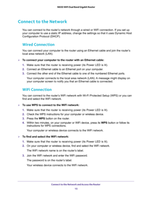 Page 15Connect to the Network and Access the Router 
15  N600 WiFi Dual Band Gigabit Router
Connect to the Network
You can connect to the router’s network through a wired or WiFi connection. If you set up 
your computer to use a static IP address, change the settings so that it uses Dynamic Host 
Configuration Protocol (DHCP). 
Wired Connection
You can connect your computer to the router using an Ethernet cable and join the router’s 
local area network (LAN).
To connect your computer to the router with an...