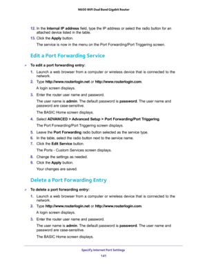 Page 141Specify Internet Port Settings 
141  N600 WiFi Dual Band Gigabit Router
12. In the Internal IP address field, type the IP address or select the radio button for an 
attached device listed in the table.
13. Click the Apply button. 
The service is now in the menu on the Port Forwarding/Port Triggering screen.
Edit a Port Forwarding Service
To edit a port forwarding entry:
1. Launch a web browser from a computer or wireless device that is connected to the 
network.
2. Type http://www.routerlogin.net or...