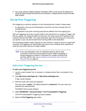 Page 143Specify Internet Port Settings 
143  N600 WiFi Dual Band Gigabit Router
5. Your router performs Network Address Translation (NAT) on the source IP address and 
sends the reply through the Internet to the computer or wireless device that sent the web 
page request. 
Set Up Port Triggering
Port triggering is a dynamic extension of port forwarding that is useful in these cases:
•An application must use port forwarding to more than one local computer (but not 
simultaneously).
•An application must open...