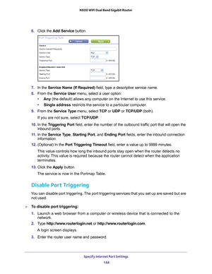 Page 144Specify Internet Port Settings 144
N600 WiFi Dual Band Gigabit Router 
6. 
Click the  Add Service button.
7. In the Service Name (If Required)  field, type a descriptive service name. 
8.  From the Service User menu, select a user option:
• Any (the default) allows any computer on the Internet to use this service\
. 
• Single address restricts the service to a particular computer
 . 
9.  From the Service T
 ype menu, select TCP or  UDP or TCP/UDP (both). 
If you are not sure, select TCP/UDP .
10.  In the...