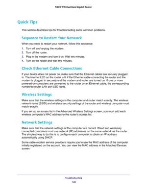 Page 148Troubleshooting 
148 N600 WiFi Dual Band Gigabit Router 
Quick Tips
This section describes tips for troubleshooting some common problems.
Sequence to Restart Your Network
When you need to restart your network, follow this sequence:
1. Turn off and unplug the modem. 
2. Turn off the router.
3. Plug in the modem and turn it on. Wait two minutes.
4. Turn on the router and wait two minutes.
Check Ethernet Cable Connections
If your device does not power on, make sure that the Ethernet cables are securely...