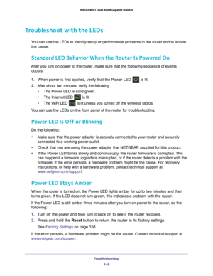 Page 149Troubleshooting 149
 N600 WiFi Dual Band Gigabit Router
Troubleshoot with the LEDs
You can use the LEDs to identify setup or performance problems in the rou\
ter and to isolate 
the cause.
Standard LED Behavior When the Router Is Powered On
After you turn on power to the router, make sure that the following sequ\
ence of events  occurs:
1.  When power is first applied, verify that the Power LED 
 is lit.
2.  After about two minutes, verify the following:
• The Power LED is solid green.
• The Internet LED...