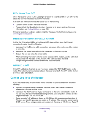 Page 150Troubleshooting 
150 N600 WiFi Dual Band Gigabit Router 
LEDs Never Turn Off
When the router is turned on, the LEDs light for about 10 seconds and then turn off. If all the 
LEDs stay on, this indicates a fault within the router.
If all LEDs are still lit one minute after power-up, do the following:
•Cycle the power to see if the router recovers.
•Press and hold the Reset button to return the router to its factory settings. For more 
information, see 
Factory Settings on page 158.
If the error persists,...