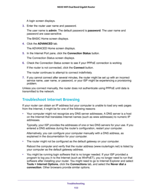 Page 153Troubleshooting 
153  N600 WiFi Dual Band Gigabit Router
A login screen displays.
3. Enter the router user name and password.
The user name is admin. The default password is password. The user name and 
password are case-sensitive.
The BASIC Home screen displays. 
4. Click the ADVANCED tab.
The ADVANCED Home screen displays.
5. In the Internet Port pane, click the Connection Status button.
The Connection Status screen displays.
6. Check the Connection Status screen to see if your PPPoE connection is...