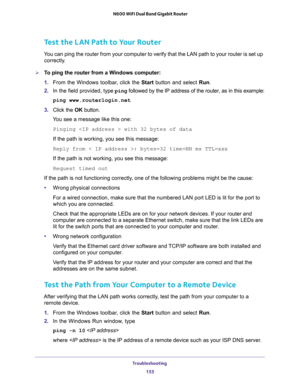 Page 155Troubleshooting 
155  N600 WiFi Dual Band Gigabit Router
Test the LAN Path to Your Router
You can ping the router from your computer to verify that the LAN path to your router is set up 
correctly.
To ping the router from a Windows computer:
1. From the Windows toolbar, click the Start button and select Run.
2. In the field provided, type ping followed by the IP address of the router, as in this example:
ping www.routerlogin.net
3. Click the OK button.
You see a message like this one:
Pinging  with 32...