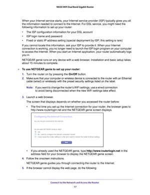 Page 17Connect to the Network and Access the Router 17
 N600 WiFi Dual Band Gigabit Router
When your Internet service starts, your Internet service provider (ISP)\
 typically gives you all 
the information needed to connect to the Internet. For DSL service, you \
might need the 
following information to set up your router:
•
The ISP configuration information for your DSL account
• ISP login name and password
• Fixed or static IP address setting (special deployment by ISP; this set\
ting is rare)
If you cannot...