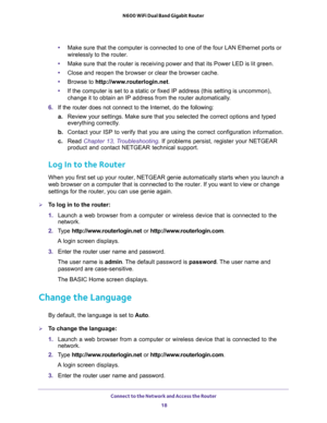 Page 18Connect to the Network and Access the Router 
18 N600 WiFi Dual Band Gigabit Router 
•Make sure that the computer is connected to one of the four LAN Ethernet ports or 
wirelessly to the router.
•Make sure that the router is receiving power and that its Power LED is lit green.
•Close and reopen the browser or clear the browser cache.
•Browse to http://www.routerlogin.net.
•If the computer is set to a static or fixed IP address (this setting is uncommon), 
change it to obtain an IP address from the router...