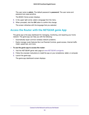 Page 19Connect to the Network and Access the Router 
19  N600 WiFi Dual Band Gigabit Router
The user name is admin. The default password is password. The user name and 
password are case-sensitive.
The BASIC Home screen displays.
4. In the upper right corner, select a language from the menu.
5. When prompted, click the OK button to confirm this change.
The screen refreshes with the language that you selected.
Access the Router with the NETGEAR genie App
The genie app is the easy dashboard for managing,...