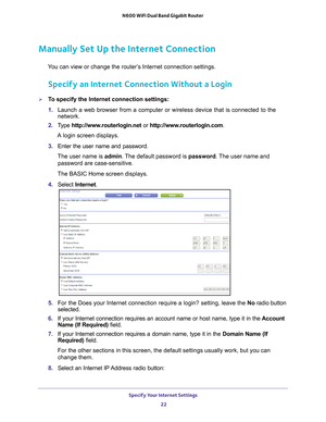 Page 22Specify Your Internet Settings 22
N600 WiFi Dual Band Gigabit Router 
Manually Set Up the Internet Connection
You can view or change the router’s Internet connection settings.
Specify an Internet Connection Without a Login
To specify the Internet connection settings:
1. 
Launch a web browser from a computer or wireless device that is connecte\
d to the 
network.
2.  T
ype  http://www.routerlogin.net  or http://www.routerlogin.com .
A login screen displays.
3.  Enter the user name and password.
The user...