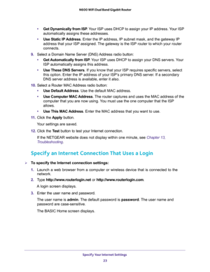 Page 23Specify Your Internet Settings 
23  N600 WiFi Dual Band Gigabit Router
•Get Dynamically from ISP. Your ISP uses DHCP to assign your IP address. Your ISP 
automatically assigns these addresses.
•Use Static IP Address. Enter the IP address, IP subnet mask, and the gateway IP 
address that your ISP assigned. The gateway is the ISP router to which your router 
connects.
9. Select a Domain Name Server (DNS) Address radio button:
•Get Automatically from ISP. Your ISP uses DHCP to assign your DNS servers. Your...