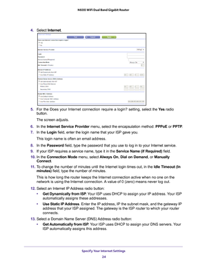 Page 24Specify Your Internet Settings 24
N600 WiFi Dual Band Gigabit Router 
4. 
Select  Internet .
5. For the Does your Internet connection require a login? setting, s elect the Ye s radio 
button.
The screen adjusts.
6.  In the Internet Service Provider menu, select the encapsulation method:  PPPoE or PPTP .
7.  In the Login field, enter the login name that your ISP gave you. 
This login name is often an email address.
8.  In the Password field, type the password that you use to log in to your Internet...