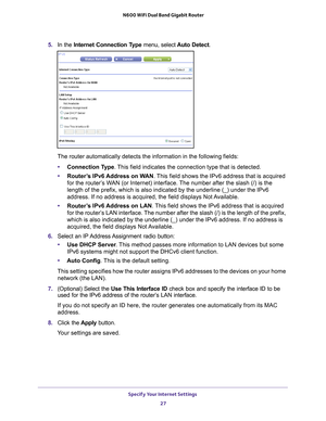 Page 27Specify Your Internet Settings 27
 N600 WiFi Dual Band Gigabit Router
5. 
In the Internet Connection Type  menu, select Auto Detect.
The router automatically detects the information in the following fields\
:
• Connection T
 ype. This field indicates the connection type that is detected.
• Router
’s IPv6 Address on WAN. This field shows the IPv6 address that is acquired 
for the router’s WAN (or Internet) interface. The number after the slash (/) is the 
length of the prefix, which is also indicated by...