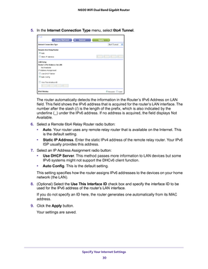 Page 30Specify Your Internet Settings 30
N600 WiFi Dual Band Gigabit Router 
5. 
In the Internet Connection Type menu, select 6to4 Tunnel .
The router automatically detects the information in the Router’s IPv6 Address on LAN 
field. This field shows the IPv6 address that is acquired for the router’s LAN interface. The 
number after the slash (/) is the length of the prefix, which is also \
indicated by the 
underline (_) under the IPv6 address. If no address is acquired, the f\
ield displays Not 
Available.
6....