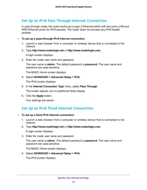 Page 31Specify Your Internet Settings 
31  N600 WiFi Dual Band Gigabit Router
Set Up an IPv6 Pass Through Internet Connection
In pass-through mode, the router works as a Layer 2 Ethernet switch with two ports (LAN and 
WAN Ethernet ports) for IPv6 packets. The router does not process any IPv6 header 
packets.
To set up a pass-through IPv6 Internet connection:
1. Launch a web browser from a computer or wireless device that is connected to the 
network.
2. Type http://www.routerlogin.net or...