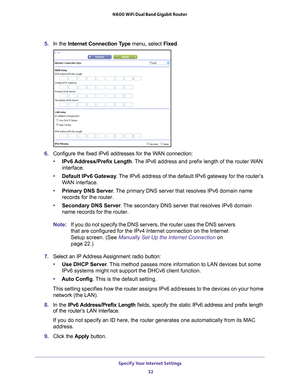 Page 32Specify Your Internet Settings 32
N600 WiFi Dual Band Gigabit Router 
5. 
In the Internet Connection Type menu, select Fixed.
6. Configure the fixed IPv6 addresses for the WAN connection:
• IPv6 Address/Prefix 
 Length. The IPv6 address and prefix length of the router WAN 
interface.
• Default IPv6 Gateway . 
 The IPv6 address of the default IPv6 gateway for the router’s 
WAN interface.
• Primary DNS Server . 
 The primary DNS server that resolves IPv6 domain name 
records for the router.
• Secondary DNS...