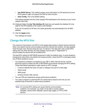 Page 36Specify Your Internet Settings 
36 N600 WiFi Dual Band Gigabit Router 
•Use DHCP Server. This method passes more information to LAN devices but some 
IPv6 systems might not support the DHCv6 client function.
•Auto Config. This is the default setting.
This setting specifies how the router assigns IPv6 addresses to the devices on your home 
network (the LAN). 
10. (Optional) Select the Use This Interface ID check box and specify the interface ID to be 
used for the IPv6 address of the router’s LAN...