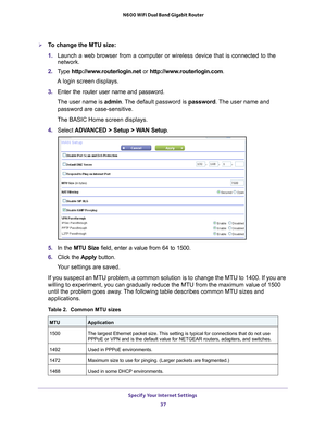 Page 37Specify Your Internet Settings 37
 N600 WiFi Dual Band Gigabit Router
To change the MTU size:
1. 
Launch a web browser from a computer or wireless device that is connecte\
d to the 
network.
2.  T
ype  http://www.routerlogin.net  or http://www.routerlogin.com .
A login screen displays.
3.  Enter the router user name and password.
The user name is  admin. 
 The default password is password. The user name and 
password are case-sensitive.
The BASIC Home screen displays.
4.  Select  ADV
 ANCED > Setup >...