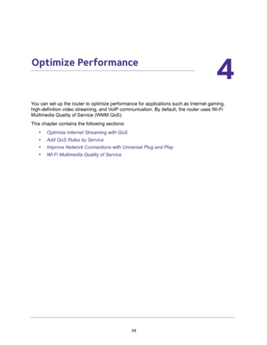 Page 3939
4
4.   Optimize Performance
You can set up the router to optimize performance for applications such as Internet gaming, 
high-definition video streaming, and VoIP communication. By default, the router uses Wi-Fi 
Multimedia Quality of Service (WMM QoS).
This chapter contains the following sections:
•Optimize Internet Streaming with QoS 
•Add QoS Rules by Service 
•Improve Network Connections with Universal Plug and Play 
•Wi-Fi Multimedia Quality of Service  