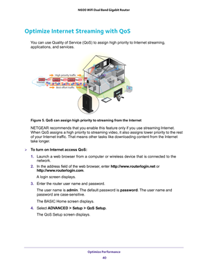 Page 40Optimize Performance 40
N600 WiFi Dual Band Gigabit Router 
Optimize Internet Streaming with QoS
You can use Quality of Service (QoS) to assign high priority to Interne\
t streaming, 
applications, and services.
Best effort traffic
Internet
High priority traffic
Figure 5. QoS can assign high priority to streaming from the Internet
NETGEAR recommends that you enable this feature only if you use streamin\
g Internet. 
When QoS assigns a high priority to streaming video, it also assigns low\
er priority to...