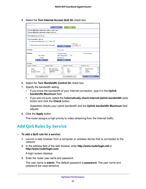 Page 41Optimize Performance 41
 N600 WiFi Dual Band Gigabit Router
5. 
Select the Turn Internet Access QoS On  check box.
6. Select the Turn Bandwidth Control On  check box.
7.  Specify the bandwidth setting:
• If you know the bandwidth of your Internet connection, type it in the Uplink 
bandwidth Maximum field.
• If you are not sure, select the 
 Automatically check Internet Uplink bandwidth  radio 
button and click the Check button.
Speedtest checks your uplink bandwidth and the Uplink bandwidth Maximum field...