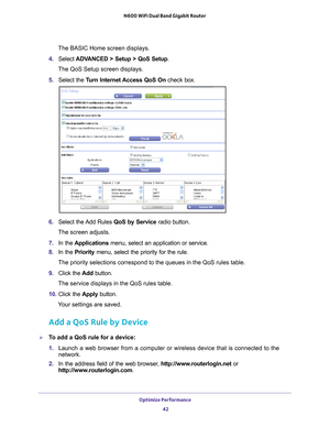 Page 42Optimize Performance 42
N600 WiFi Dual Band Gigabit Router 
The BASIC Home screen displays.
4.  Select  ADV
 ANCED > Setup > QoS Setup.
The QoS Setup screen displays.
5. 
Select the  Turn Internet Access QoS On check box.
6.  Select the 
 Add Rules QoS by Service radio button.
The screen adjusts.
7.  In the  Applications menu, select an application or service.
8.  In the Priority menu, select the priority for the rule.
The priority selections correspond to the queues in the QoS rules table.\
9.  Click...