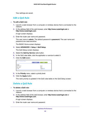 Page 44Optimize Performance 44
N600 WiFi Dual Band Gigabit Router 
Your settings are saved.
Edit a QoS Rule
To edit a QoS rule:
1. 
Launch a web browser from a computer or wireless device that is connecte\
d to the 
network.
2.  In the address field of the web browser
 , enter http://www.routerlogin.net  or 
http://www.routerlogin.com .
A login screen displays.
3.  Enter the router user name and password.
The user name is  admin. 
 The default password is password . The user name and 
password are...