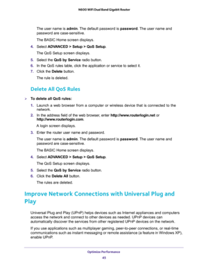 Page 45Optimize Performance 
45  N600 WiFi Dual Band Gigabit Router
The user name is admin. The default password is password. The user name and 
password are case-sensitive.
The BASIC Home screen displays.
4. Select ADVANCED > Setup > QoS Setup.
The QoS Setup screen displays.
5. Select the QoS by Service radio button.
6. In the QoS rules table, click the application or service to select it.
7. Click the Delete button.
The rule is deleted.
Delete All QoS Rules
To delete all QoS rules:
1. Launch a web browser...