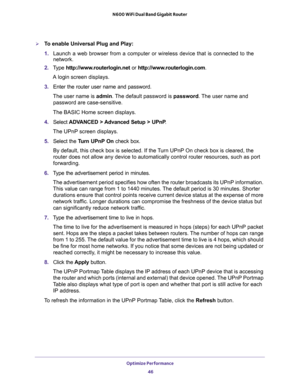 Page 46Optimize Performance 
46 N600 WiFi Dual Band Gigabit Router 
To enable Universal Plug and Play:
1. Launch a web browser from a computer or wireless device that is connected to the 
network.
2. Type http://www.routerlogin.net or http://www.routerlogin.com.
A login screen displays.
3. Enter the router user name and password.
The user name is admin. The default password is password. The user name and 
password are case-sensitive.
The BASIC Home screen displays.
4. Select ADVANCED > Advanced Setup > UPnP....