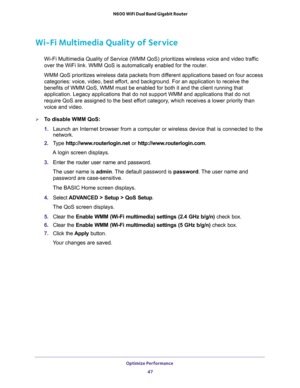 Page 47Optimize Performance 
47  N600 WiFi Dual Band Gigabit Router
Wi-Fi Multimedia Quality of Service
Wi-Fi Multimedia Quality of Service (WMM QoS) prioritizes wireless voice and video traffic 
over the WiFi link. WMM QoS is automatically enabled for the router.
WMM QoS prioritizes wireless data packets from different applications based on four access 
categories: voice, video, best effort, and background. For an application to receive the 
benefits of WMM QoS, WMM must be enabled for both it and the client...