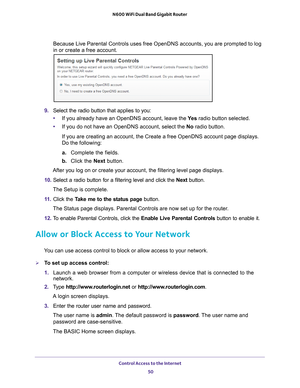 Page 50Control Access to the Internet 50
N600 WiFi Dual Band Gigabit Router 
Because Live Parental Controls uses free OpenDNS accounts, you are promp\
ted to log 
in or create a free account.
9. 
Select the radio button that applies to you:
• If you already have an OpenDNS account, leave the  Ye
 s radio button selected. 
• If you do not have an OpenDNS account, select the No radio button. 
If you are creating an account, the Create a free OpenDNS account page d\
isplays. 
Do the following:
a.  Complete the...