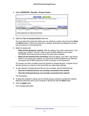 Page 51Control Access to the Internet 51
 N600 WiFi Dual Band Gigabit Router
4. 
Select  ADVANCED > Security > Access Control .
5. Select the Turn on Access Control check box.
You must select this check box before you can specify an access rule and \
use the  Allow 
and Block buttons. When this check box is cleared, all devices are allowed to con\
nect, 
even if a device is in the blocked list.
6.  Select an access rule:
• Allow all new devices to connect. With this setting, if you add a new device, it can...