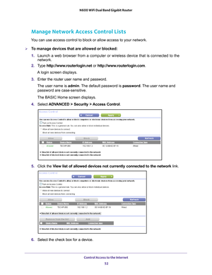 Page 52Control Access to the Internet 52
N600 WiFi Dual Band Gigabit Router 
Manage Network Access Control Lists
You can use access control to block or allow access to your network.
To manage devices that are allowed or blocked:
1. 
Launch a web browser from a computer or wireless device that is connecte\
d to the 
network.
2.  T
ype  http://www.routerlogin.net  or http://www.routerlogin.com .
A login screen displays.
3.  Enter the router user name and password.
The user name is  admin. 
 The default password...