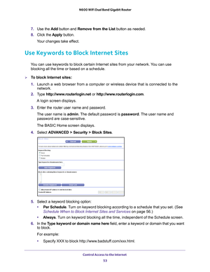 Page 53Control Access to the Internet 53
 N600 WiFi Dual Band Gigabit Router
7. 
Use the  Add button and Remove from the List  button as needed.
8.  Click the  Apply button.
Your changes take effect.
Use Keywords to Block Internet Sites
You can use keywords to block certain Internet sites from your network. You can use  blocking all the time or based on a schedule.
To block Internet sites:
1.  Launch a web browser from a computer or wireless device that is connecte\
d to the 
network.
2.  T
ype...