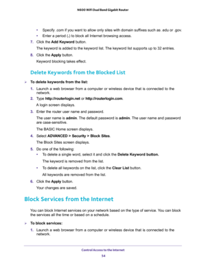 Page 54Control Access to the Internet 
54 N600 WiFi Dual Band Gigabit Router 
•Specify .com if you want to allow only sites with domain suffixes such as .edu or .gov.
•Enter a period (.) to block all Internet browsing access.
7. Click the Add Keyword button.
The keyword is added to the keyword list. The keyword list supports up to 32 entries.
8. Click the Apply button.
Keyword blocking takes effect.
Delete Keywords from the Blocked List
To delete keywords from the list:
1. Launch a web browser from a computer...