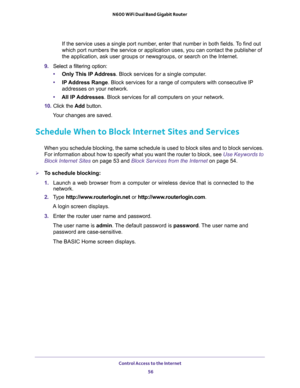 Page 56Control Access to the Internet 
56 N600 WiFi Dual Band Gigabit Router 
If the service uses a single port number, enter that number in both fields. To find out 
which port numbers the service or application uses, you can contact the publisher of 
the application, ask user groups or newsgroups, or search on the Internet.
9. Select a filtering option:
•Only This IP Address. Block services for a single computer.
•IP Address Range. Block services for a range of computers with consecutive IP 
addresses on your...