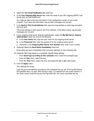 Page 59Control Access to the Internet 
59  N600 WiFi Dual Band Gigabit Router
5. Select the Turn Email Notification On check box.
6. In the Your Outgoing Mail Server field, enter the name of your ISP outgoing (SMTP) mail 
server (such as mail.myISP.com). 
You might be able to find this information in the configuration screen of your email 
program. If you leave this field blank, log and alert messages are not sent.
7. In the Send to This E-mail Address field, type the email address to which logs and alerts 
are...