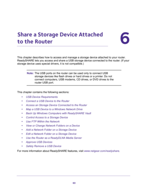 Page 6060
6
6.   Share a Storage Device Attached 
to the Router
This chapter describes how to access and manage a storage device attached to your router. 
ReadySHARE lets you access and share a USB storage device connected to the router. (If your 
storage device uses special drivers, it is not compatible.)
Note:The USB ports on the router can be used only to connect USB 
storage devices like flash drives or hard drives or a printer. Do not 
connect computers, USB modems, CD drives, or DVD drives to the 
router...