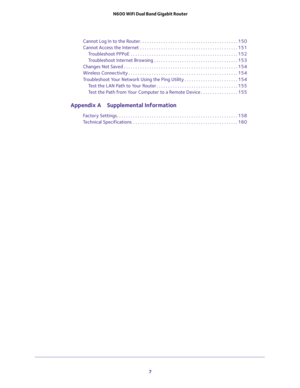 Page 7 
7  N600 WiFi Dual Band Gigabit Router
Cannot Log In to the Router. . . . . . . . . . . . . . . . . . . . . . . . . . . . . . . . . . . . . . . . . . 150
Cannot Access the Internet  . . . . . . . . . . . . . . . . . . . . . . . . . . . . . . . . . . . . . . . . . . 151
Troubleshoot PPPoE  . . . . . . . . . . . . . . . . . . . . . . . . . . . . . . . . . . . . . . . . . . . . . . 152
Troubleshoot Internet Browsing . . . . . . . . . . . . . . . . . . . . . . . . . . . . . . . . . . . . 153
Changes Not...