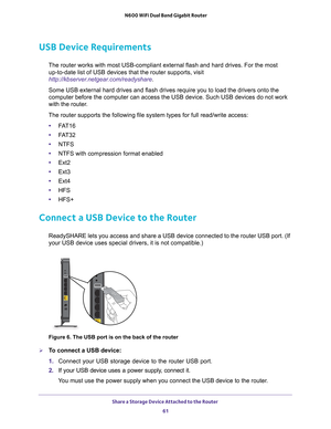 Page 61Share a Storage Device Attached to the Router 61
 N600 WiFi Dual Band Gigabit Router
USB Device Requirements
The router works with most USB-compliant external flash and hard drives.\
 For the most 
up-to-date list of USB devices that the router supports, visit 
http://kbserver.netgear.com/readyshare .
Some USB external hard drives and flash drives require you to load the d\
rivers onto the 
computer before the computer can access the USB device. Such USB devices\
 do not work 
with the router

.
The...