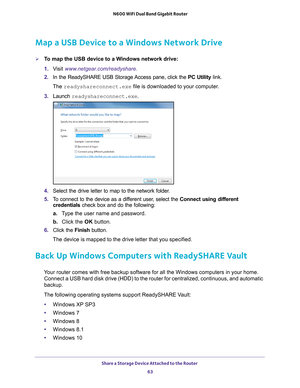 Page 63Share a Storage Device Attached to the Router 63
 N600 WiFi Dual Band Gigabit Router
Map a USB Device to a Windows Network Drive
To map the USB device to a Windows network drive: 
1. 
V
isit  www.netgear.com/readyshare.
2.  In the ReadySHARE USB Storage Access pane, click the  PC Utility link.
The  readyshareconnect.exe file is downloaded to your computer
 .
3.  Launch  readyshareconnect.exe.
4. Select the drive letter to map to the network folder.
5.  T
o connect to the device as a different user,...