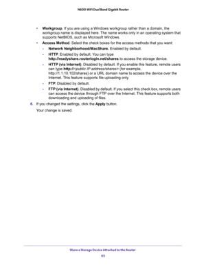 Page 65Share a Storage Device Attached to the Router 
65  N600 WiFi Dual Band Gigabit Router
•Workgroup. If you are using a Windows workgroup rather than a domain, the 
workgroup name is displayed here. The name works only in an operating system that 
supports NetBIOS, such as Microsoft Windows.
•Access Method. Select the check boxes for the access methods that you want: 
-Network Neighborhood/MacShare. Enabled by default.
-HTTP. Enabled by default. You can type 
http://readyshare.routerlogin.net/shares to...