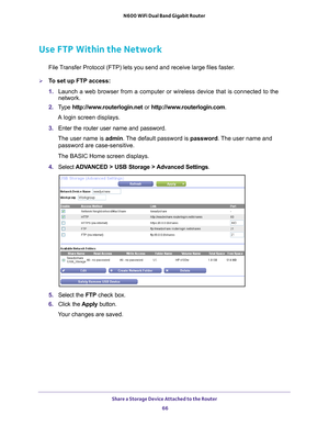 Page 66Share a Storage Device Attached to the Router 66
N600 WiFi Dual Band Gigabit Router 
Use FTP Within the Network
File Transfer Protocol (FTP) lets you send and receive large files faster.
To set up FTP access:
1. 
Launch a web browser from a computer or wireless device that is connecte\
d to the 
network.
2.  T
ype  http://www.routerlogin.net  or http://www.routerlogin.com .
A login screen displays.
3.  Enter the router user name and password.
The user name is  admin. 
 The default password is password ....