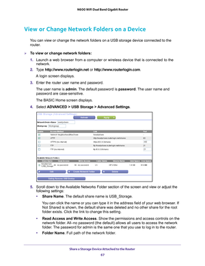 Page 67Share a Storage Device Attached to the Router 67
 N600 WiFi Dual Band Gigabit Router
View or Change Network Folders on a Device
You can view or change the network folders on a USB storage device connec\
ted to the 
router.
To view or change network folders:
1.  Launch a web browser from a computer or wireless device that is connecte\
d to the 
network.
2.  T
ype  http://www.routerlogin.net  or http://www.routerlogin.com .
A login screen displays.
3.  Enter the router user name and password.
The user...