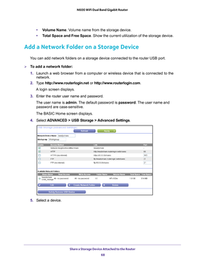 Page 68Share a Storage Device Attached to the Router 68
N600 WiFi Dual Band Gigabit Router 
•
Volume Name. Volume name from the storage device.
• T
otal Space and Free Space. Show the current utilization of the storage device.
Add a Network Folder on a Storage Device
You can add network folders on a storage device connected to the router U\
SB port.
To add a network folder:
1. Launch a web browser from a computer or wireless device that is connecte\
d to the 
network.
2.  T
ype  http://www.routerlogin.net  or...