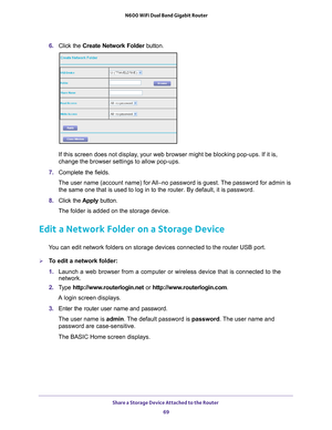 Page 69Share a Storage Device Attached to the Router 69
 N600 WiFi Dual Band Gigabit Router
6. 
Click the  Create Network Folder  button.
If this screen does not display, your web browser might be blocking pop-ups. If it is, 
change the browser settings to allow pop-ups. 
7.  Complete the fields.
The user name (account name) for All–no password is guest. The password for admin is  the same one that is used to log in to the router. By default, it is pas\
sword.
8.  Click the  Apply button.
The folder is added on...