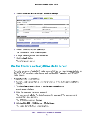 Page 70Share a Storage Device Attached to the Router 70
N600 WiFi Dual Band Gigabit Router 
4. 
Select  ADVANCED > USB Storage> Advanced Settings .
5. Select a folder and click the  Edit button.
The Edit Network Folder screen displays.
6.  Change the settings in the fields as needed.
7.  Click the  Apply button.
Your changes are saved.
Use the Router as a ReadyDLNA Media Server
The router can act as a ReadyDLNA media server, which lets you view movies and photos on  DLNA/UPnP AV-compliant media players, such as...